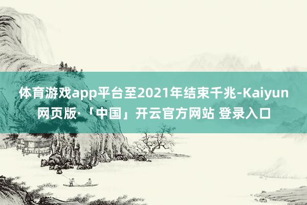 体育游戏app平台至2021年结束千兆-Kaiyun网页版·「中国」开云官方网站 登录入口