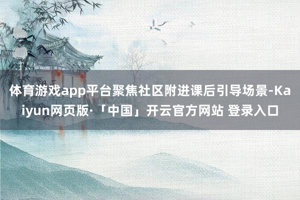 体育游戏app平台聚焦社区附进课后引导场景-Kaiyun网页版·「中国」开云官方网站 登录入口