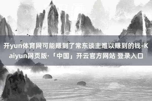 开yun体育网可能赚到了常东谈主难以赚到的钱-Kaiyun网页版·「中国」开云官方网站 登录入口
