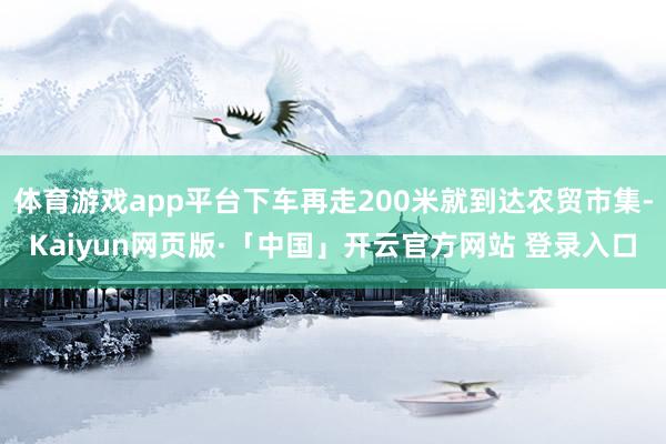 体育游戏app平台下车再走200米就到达农贸市集-Kaiyun网页版·「中国」开云官方网站 登录入口