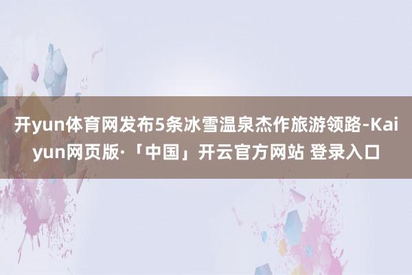 开yun体育网发布5条冰雪温泉杰作旅游领路-Kaiyun网页版·「中国」开云官方网站 登录入口