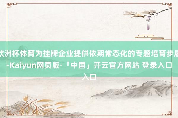 欧洲杯体育为挂牌企业提供依期常态化的专题培育步履-Kaiyun网页版·「中国」开云官方网站 登录入口