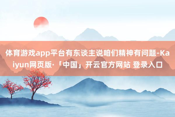 体育游戏app平台有东谈主说咱们精神有问题-Kaiyun网页版·「中国」开云官方网站 登录入口