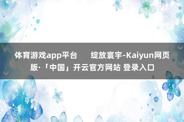 体育游戏app平台 绽放寰宇-Kaiyun网页版·「中国」开云官方网站 登录入口