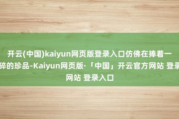 开云(中国)kaiyun网页版登录入口仿佛在捧着一件易碎的珍品-Kaiyun网页版·「中国」开云官方网站 登录入口