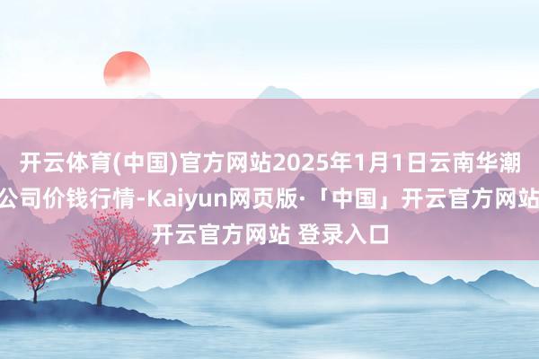 开云体育(中国)官方网站2025年1月1日云南华潮实业有限公司价钱行情-Kaiyun网页版·「中国」开云官方网站 登录入口