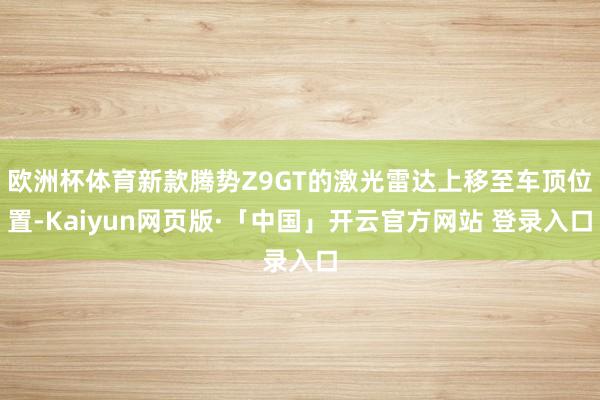 欧洲杯体育新款腾势Z9GT的激光雷达上移至车顶位置-Kaiyun网页版·「中国」开云官方网站 登录入口