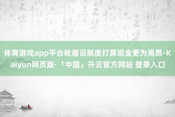 体育游戏app平台轮眉设揣度打算现金更为高昂-Kaiyun网页版·「中国」开云官方网站 登录入口
