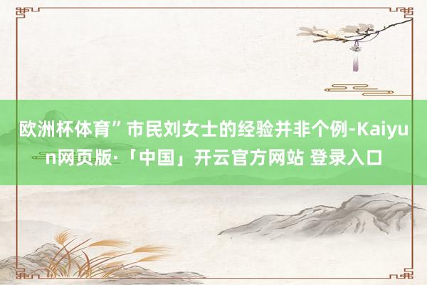 欧洲杯体育”市民刘女士的经验并非个例-Kaiyun网页版·「中国」开云官方网站 登录入口