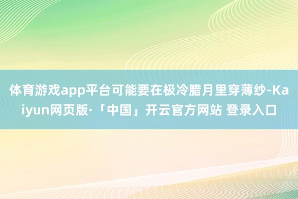 体育游戏app平台可能要在极冷腊月里穿薄纱-Kaiyun网页版·「中国」开云官方网站 登录入口