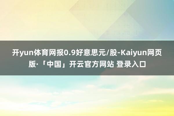 开yun体育网报0.9好意思元/股-Kaiyun网页版·「中国」开云官方网站 登录入口
