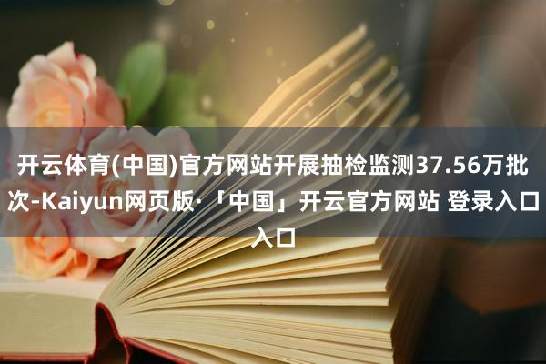 开云体育(中国)官方网站开展抽检监测37.56万批次-Kaiyun网页版·「中国」开云官方网站 登录入口