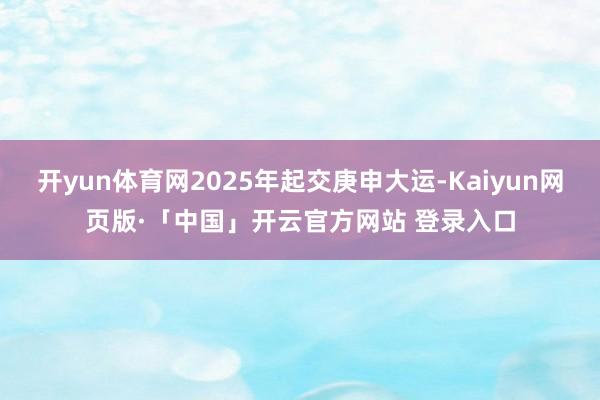 开yun体育网2025年起交庚申大运-Kaiyun网页版·「中国」开云官方网站 登录入口
