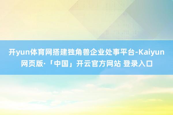 开yun体育网搭建独角兽企业处事平台-Kaiyun网页版·「中国」开云官方网站 登录入口
