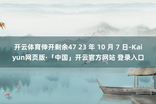 开云体育伸开剩余47 23 年 10 月 7 日-Kaiyun网页版·「中国」开云官方网站 登录入口