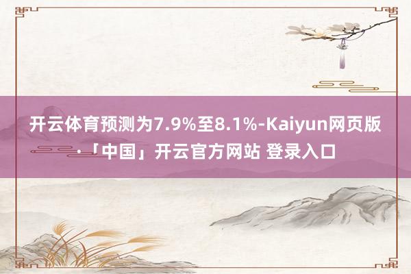开云体育预测为7.9%至8.1%-Kaiyun网页版·「中国」开云官方网站 登录入口