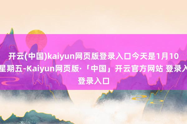 开云(中国)kaiyun网页版登录入口今天是1月10日星期五-Kaiyun网页版·「中国」开云官方网站 登录入口