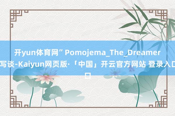 开yun体育网”Pomojema_The_Dreamer 写谈-Kaiyun网页版·「中国」开云官方网站 登录入口