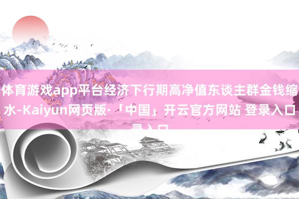 体育游戏app平台经济下行期高净值东谈主群金钱缩水-Kaiyun网页版·「中国」开云官方网站 登录入口