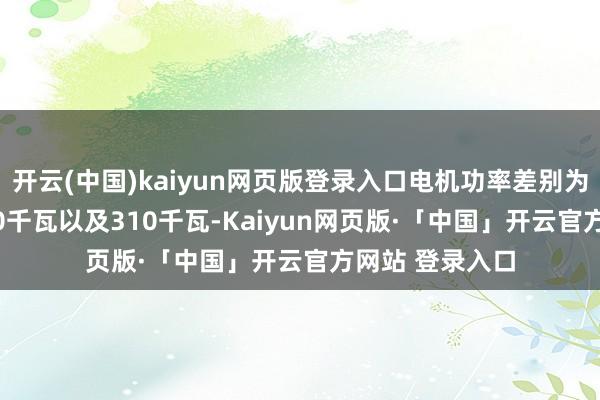 开云(中国)kaiyun网页版登录入口电机功率差别为230千瓦、310千瓦以及310千瓦-Kaiyun网页版·「中国」开云官方网站 登录入口