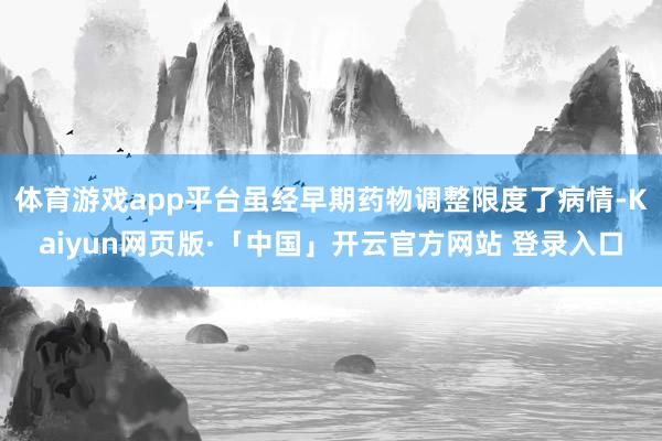 体育游戏app平台虽经早期药物调整限度了病情-Kaiyun网页版·「中国」开云官方网站 登录入口