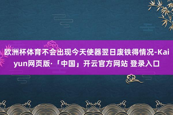 欧洲杯体育不会出现今天使器翌日废铁得情况-Kaiyun网页版·「中国」开云官方网站 登录入口
