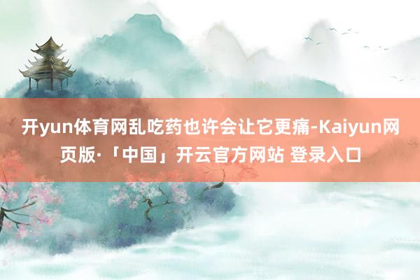 开yun体育网乱吃药也许会让它更痛-Kaiyun网页版·「中国」开云官方网站 登录入口