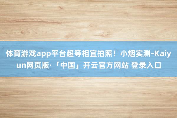 体育游戏app平台超等相宜拍照！小烟实测-Kaiyun网页版·「中国」开云官方网站 登录入口