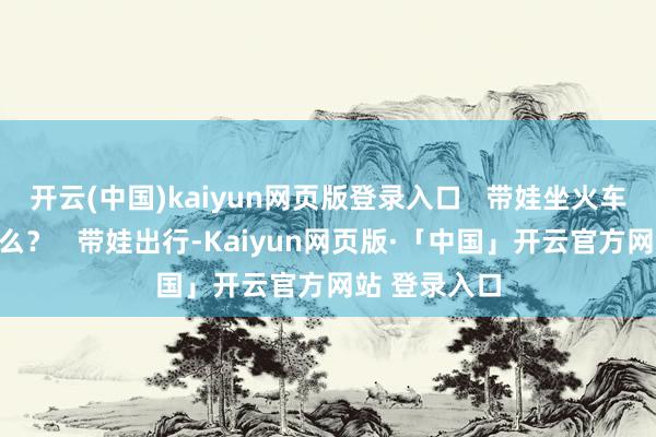 开云(中国)kaiyun网页版登录入口   带娃坐火车需要细心什么？   带娃出行-Kaiyun网页版·「中国」开云官方网站 登录入口