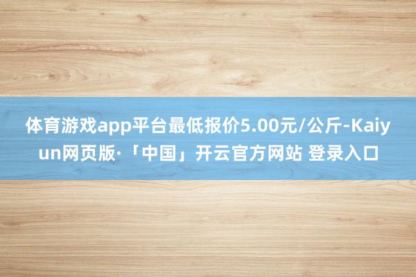 体育游戏app平台最低报价5.00元/公斤-Kaiyun网页版·「中国」开云官方网站 登录入口