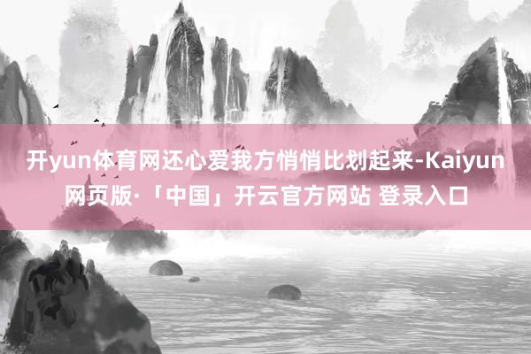 开yun体育网还心爱我方悄悄比划起来-Kaiyun网页版·「中国」开云官方网站 登录入口