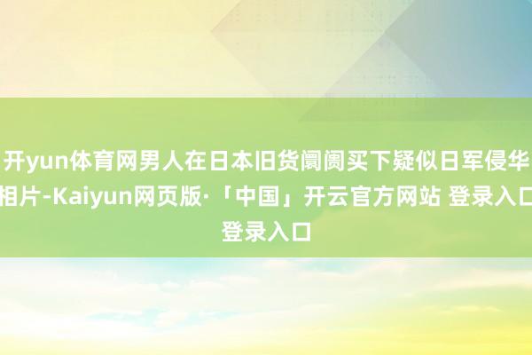 开yun体育网男人在日本旧货阛阓买下疑似日军侵华相片-Kaiyun网页版·「中国」开云官方网站 登录入口