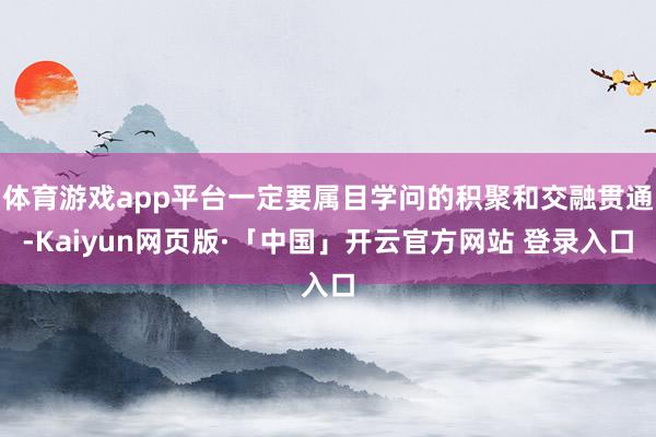 体育游戏app平台一定要属目学问的积聚和交融贯通-Kaiyun网页版·「中国」开云官方网站 登录入口