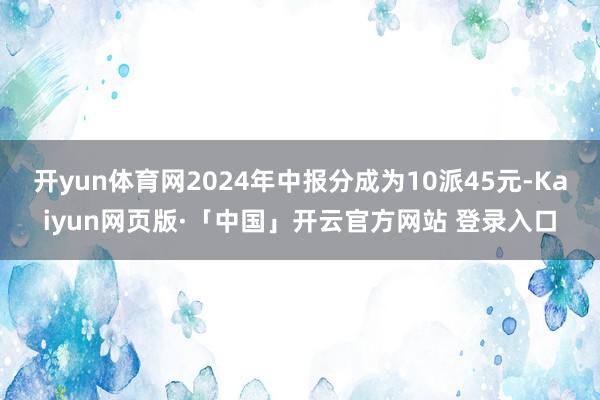开yun体育网2024年中报分成为10派45元-Kaiyun网页版·「中国」开云官方网站 登录入口