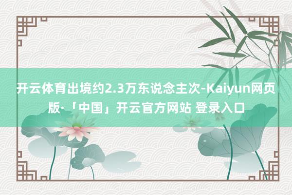 开云体育出境约2.3万东说念主次-Kaiyun网页版·「中国」开云官方网站 登录入口