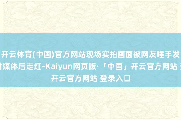 开云体育(中国)官方网站现场实拍画面被网友唾手发布至应对媒体后走红-Kaiyun网页版·「中国」开云官方网站 登录入口