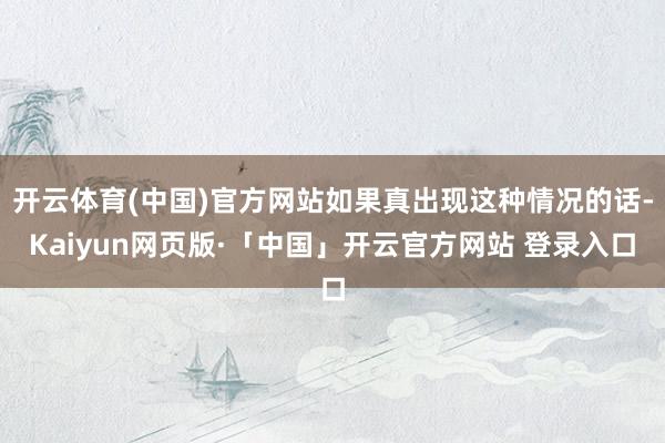 开云体育(中国)官方网站如果真出现这种情况的话-Kaiyun网页版·「中国」开云官方网站 登录入口