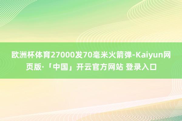 欧洲杯体育27000发70毫米火箭弹-Kaiyun网页版·「中国」开云官方网站 登录入口