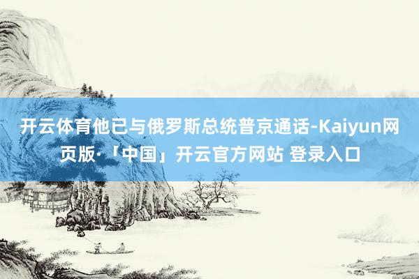 开云体育他已与俄罗斯总统普京通话-Kaiyun网页版·「中国」开云官方网站 登录入口