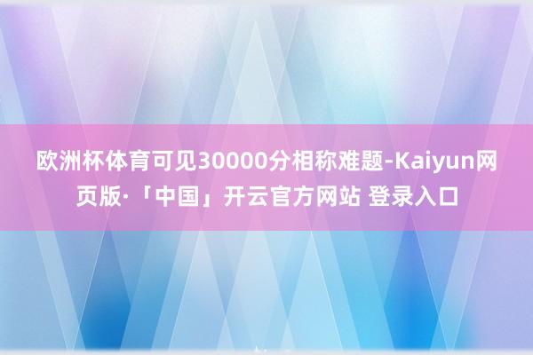 欧洲杯体育可见30000分相称难题-Kaiyun网页版·「中国」开云官方网站 登录入口