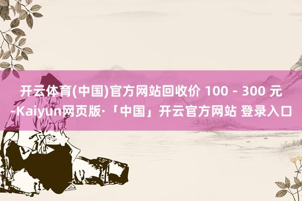 开云体育(中国)官方网站回收价 100 - 300 元-Kaiyun网页版·「中国」开云官方网站 登录入口