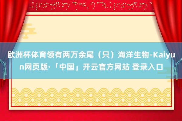 欧洲杯体育领有两万余尾（只）海洋生物-Kaiyun网页版·「中国」开云官方网站 登录入口