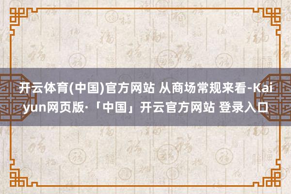 开云体育(中国)官方网站 从商场常规来看-Kaiyun网页版·「中国」开云官方网站 登录入口