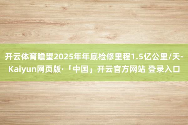 开云体育瞻望2025年年底检修里程1.5亿公里/天-Kaiyun网页版·「中国」开云官方网站 登录入口