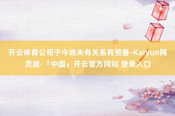 开云体育公司于今尚未有关系有预备-Kaiyun网页版·「中国」开云官方网站 登录入口