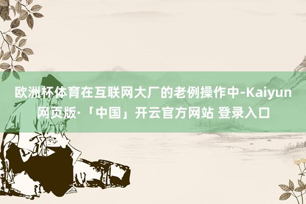 欧洲杯体育在互联网大厂的老例操作中-Kaiyun网页版·「中国」开云官方网站 登录入口