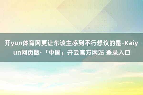 开yun体育网更让东谈主感到不行想议的是-Kaiyun网页版·「中国」开云官方网站 登录入口