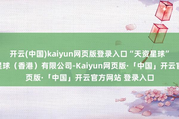 开云(中国)kaiyun网页版登录入口“天资星球”相干公司为天賦星球（香港）有限公司-Kaiyun网页版·「中国」开云官方网站 登录入口