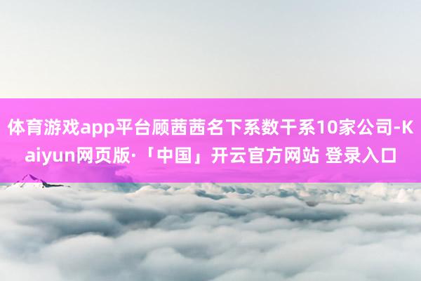 体育游戏app平台顾茜茜名下系数干系10家公司-Kaiyun网页版·「中国」开云官方网站 登录入口