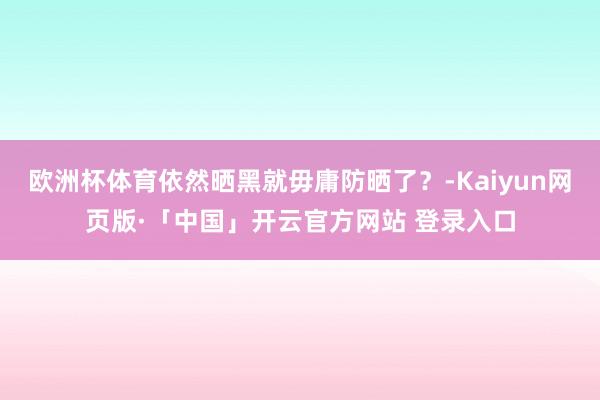 欧洲杯体育依然晒黑就毋庸防晒了？-Kaiyun网页版·「中国」开云官方网站 登录入口